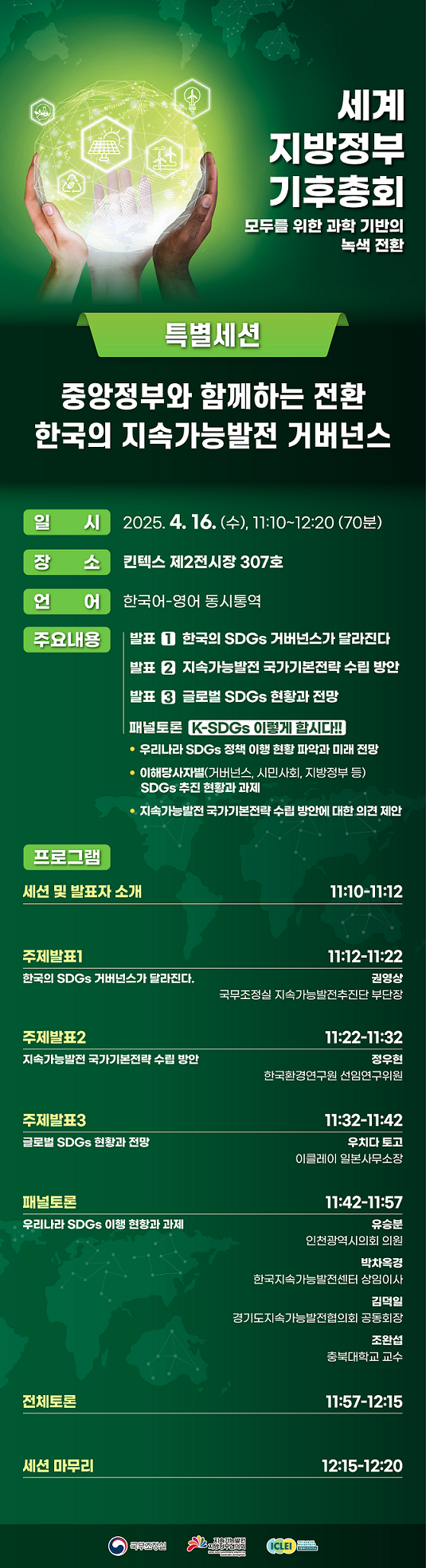 세계 지방정부 기후총회. 모두를 위한 과학 기반의 녹색 전환. 특별세션. 중앙정부와 함께하는 전환 한국의 지속가능발전 거버넌스. 일시. 2025.4.16.(수), 11:10~12:20(70분) 장소. 킨텍스 제2전시장 307호. 언어. 한국어-영어 동시통역. 주요내용. 발표1 한국의 SDGs 거버넌스가 달라진다. 발표2 지속가능발전 국가기본전략 수립방안. 발표3 글로벌 SDGs 현황과 전망. 패널토론 K-SDGs 이렇게 합시다!! 우리나라 SDGs 정책 이행 현황 파악과 미래전망. 이해당사자별(거버넌스, 시민사회, 지방정부 등) SDGs 추진 현황과 과제. 지속가능발전 국가기본전략 수립 방안에 대한 의견 제안. 프로그램. 세션 및 발표자 소개 11:10-11:12 주제발표1 11:12-11:22 한국의 SDGs 거버넌스가 달라진다. 권영상 국무조정실 지속가능발전추진단 부단장. 주제발표2 11:22-11:32 지속가능발전 국가기본전략 수립 방안. 정우현 한국환경연구원 선임연구위원. 주제발표3 11:32-11:42 글로벌 SDGs 현황과 전망. 우치다 토고 이클레이 일본사무소장. 패널토론 11:42-11:57 우리나라 SDGs 이행 현황과 과제. 유승분 인천광역시의회 의원. 박차옥경 한국지속가능발전센터 상임이사. 김덕일 경기도지속가능발전협의회 공동회장. 조완섭 충북대학교 교수. 전체토론 11:57-12:15 세션 마무리 12:15-12:20 국무조정실. 지속가능발전 지방정부협의회. 지속가능성을 위한 세계지방정부협의회 이클레이 한국사무소.