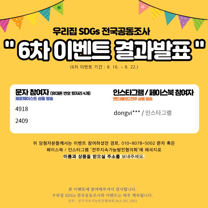 우리집 SDGs 전국공동조사 “6차 이벤트 결과발표” (6차 이벤트 기간: 8.16.~8.22.) 문자 참여자(휴대폰 번호 뒷자리 4개) 제로웨이스트 상품 발송 4918 2409 인스타그램/페이스북 참여자 핸드메이드전주 상품 발송 dongvi**/인스타그램 위 당첨자분들께서는 이벤트 참여하셨던 경로, 010-8078-5002 문자 혹은 페이스북/인스타그램 ‘전주지속가능발전협의회’에 메세지로 이름과 상품을 받으실 주소를 보내주세요. 본 이벤트에 참여해주셔서 감사합니다. 우리집 SDGs 전국공동조사와 이벤트는 매주 계속됩니다. 문의: 전주지속가능발전협의회 063-281-2883