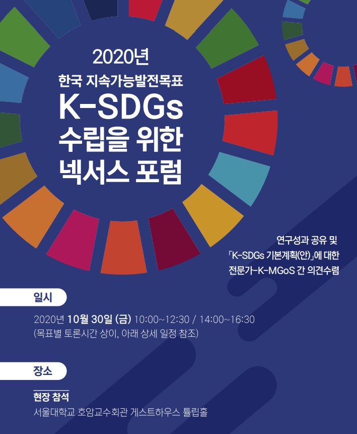 2020년 한국 지속가능발전목표 K-SDGs 수립을 위한 넥서스 포럼. 연구성과 공유 및 K-SDGs 기본계획(안)에 대한 전문가-K-MGoS 간 의견수렴. 일시 2020년 10월 30일 (금) 10:00~12:30/14:00~16:30 (목표별 토론시간 상이, 아래 상세 일정 참조) 장소 현장참석 서울대학교 호암교수회관 게스트하우스 튤립홀. 