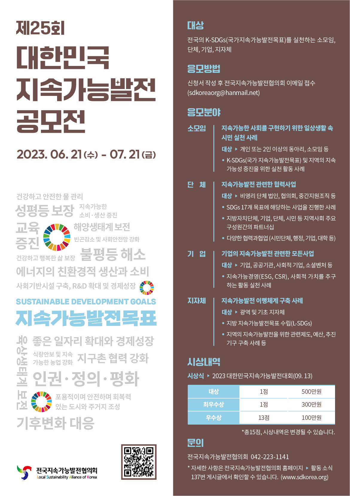제25회 대한민국 지속가능발전 공모전 2023.06.21.(수)-07.21.(금) 대상: 전국의 K-SDGs(국가지속가능발전목표)를 실천하는 소모임, 단체, 기업, 지차체. 응모방법: 신청서 작성 후 전국지속가능발전협의회 이메일 접수(sdkoreaorg@hanmail.net). 응모분야: 소모임-지속가능한 사회를 구현하기 위한 일상생활 속 시민 실천 사례. 대상▶개인 또는 2인 이상의 동아리, 소모임 등. ●K-SDGs(국가지속가능발전목표) 및 지역의 지속가능성 증진을 위한 실천 활동 사례. 단체-지속가능발전 관련한 협력사업. 대상▶비영리 단체 법인, 협의회, 중간지원조직 등. ●SDGs 17개 목표에 해당하는 사업을 진행한 사례. ●지방자치단체, 기업, 단체, 시민 등 지역사회 주요 구성원간의 파트너십. ●다양한 협력과협업(시민단체, 행정, 기업, 대학 등). 기업-기업의 지속가능발전 관련한 모든사업. 대상▶기업, 공공기관, 사회적 기업, 소셜벤처 등. ●지속가능경영(ESG, CSR), 사회적 가치를 추구하는 활동 실천 사례. 지자체-지속가능발전 이행체계 구축 사례. 대상▶광역 및 기초 지자체. ●지방 지속가능발전목표 수립(L-SDGs). ●지역의 지속가능발전을 위한 관련제도, 예산, 추진기구 구축 사례 등. 시상내역: 시상식▶2023 대한민국지속가능발전대회(09.13) 대상 1점 500만원. 최우수상 1점 300만원. 우수상 13점 100만원. *총15점, 시상내역은 변경될 수 있습니다. 문의: 전국지속가능발전협의회 042-223-1141 *자세한 사항은 전국지속가능발전협의회 홈페이지 ▶활동소식 137번 게시글에서 확인할 수 있습니다.(www.sdkorea.org). 전국지속가능발전협의회