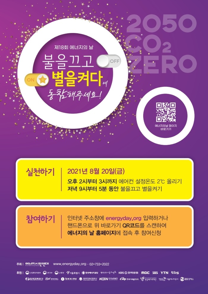 제18회 에너지의 날 불을끄고 별을켜다에 동참해주세요! 2050 CO2 ZERO. (큐알코드)에너지의날 페이지 바로가기. 실천하기: 2021년 8월 20일(금) 오후 2시부터 3시까지 에어컨 설정온도 2°C 올리기. 저녁 9시부터 5분 동안 불을끄고 별을켜기. 참여하기: 인터넷 주소창에 energyday.org 입력하거나 핸드폰으로 위 바로가기 QR코드를 스캔하여 에너지의 날 홈페이지에 접속 후 참여신청. 주최 에너지시민연대 www.energyday.org 02-733-2022 후원 산업통상자원부 환경부 산림청 서울특별시 한국에너지공단 에너지나눔과평화 KBS한국방송 MBC SBS YTN tbs 한국전력공사 전력거래소 한국지역난방공사 한국남동발전 한국에너지재단 서울에너지공사 GS칼텍스