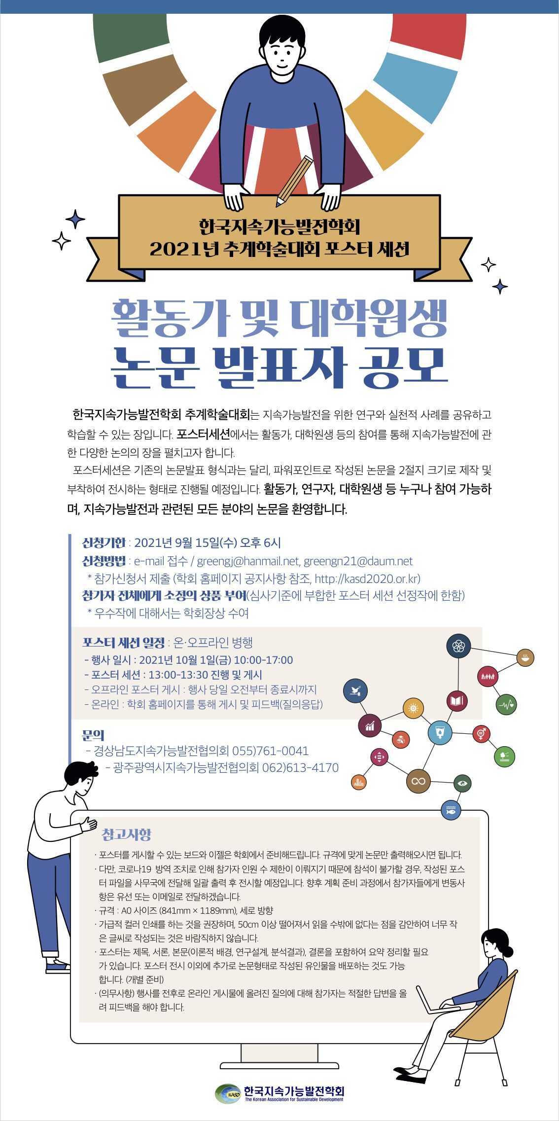 한국지속가능발전학회 2021년 추계학술대회 포스터 세션. 활동가 및 대학원생 논문 발표자 공모. 한국지속가능발전학회 추계학술대회는 지속가능발전을 위한 연구와 실천적 사례를 공유하고 학습할 수 있는 장입니다. 포스터세션에서는 활동가, 대학원생 등의 참여를 통해 지속가능발전에 관한 다양한 논의의 장을 펼치고자 합니다. 포스터세션은 기존의 논문발표 형식과는 달리, 파워포인트로 작성된 논문을 2절지 크기로 제작 및 부착하여 전시하는 형태로 진행될 예정입니다. 활동가, 연구자, 대학원생 등 누구나 참여 가능하며, 지속가능발전과 관련된 모든 분야의 논문을 환영합니다. 신청기한: 2021년 9월 15일(수) 오후 6시. 신청방법: e-mail접수/greengj@hanmail.net, greengn21@daum.net *참가신청서 제출(학회 홈페이지 공지사항 참조, http://kasd2020.or.kr) 참가자 전체에게 소정의 상품 부여(심사기준에 부합한 포스터 세션 선정작에 한함) *우수작에 대해서는 학회장상 수여. 포스터 세션 일정: 온·오프라인 병행. 행사 일시: 2021년 10월 1일(금) 10:00-17:00. 포스터 세션: 13:00-13:30 진행 및 게시. 오프라인 포스터 게시: 행사 당일 오전부터 종료시까지. 온라인: 학회 홈페이지를 통해 게시 및 피드백(질의응답) 문의: 경상남도지속가능발전협의회 055)761-0041 광주광역시지속가능발전협의회 062)613-4170 참고사항: 포스터를 게시할 수 있는 보드와 이젤은 학회에서 준비해드립니다. 규격에 맞게 논문만 출력해오시면 됩니다. 다만, 코로나19 방역 조치로 인해 참가자 인원 수 제한이 이뤄지기 때문에 참석이 불가할 경우, 작성된 포스터 파일을 사무국에 전달해 일괄 출력 후 전시할 예정입니다. 향후 계획 준비 과정에서 참가자들에게 변동사항은 유선 또는 이메일로 전달하겠습니다. 규격: A0 사이즈(841mm x 1189mm), 세로 방향. 가급적 컬러 인쇄를 하는 것을 권장하며, 50cm 이상 떨어져서 읽을 수밖에 없다는 점을 감안하여 너무 작은 글씨로 작성되는 것은 바람직하지 않습니다. 포스터는 제목, 서론, 본문(이론적 배경, 연구설계, 분석결과), 결론을 포함하여 요약 정리할 필요가 있습니다. 포스터 전시 이외에 추가로 논문형태로 작성된 유인물을 배포하는 것도 가능합니다.(개별준비) (의무사항) 행사를 전후로 온라인 게시물에 올려진 질의에 대해 참가자는 적절한 답변을 올려 피드백을 해야 합니다. 한국지속가능발전학회