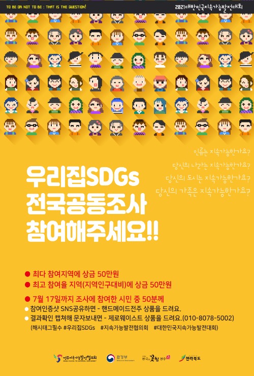 2021대한민국지속가능발전대회. 우리집SDG 전국공동조사 참여해주세요!! 인류는 지속가능한가요? 당신의 나라는 지속가능한가요? 당신의 도시는 지속가능한가요? 당신의 가족은 지속가능한가요? 최다 참여지역에 상금 50만원. 최고 참여율 지역(지역인구대비)에 상금 50만원. 7월 17일까지 조사에 참여한 시민 중 50분께 ●참여인증샷 SNS공유하면-핸드메이드전주 상품을 드려요 ●결과확인 캡쳐해 문자보내면-제로웨이스트 상품을 드려요(010-8078-5002) (해시태그필수 #우리집SDGs #지속가능발전협의회 #대한민국지속가능발전대회) 전주지속가능발전협의회. 환경부. 한국의꽃심전주. 전라북도.